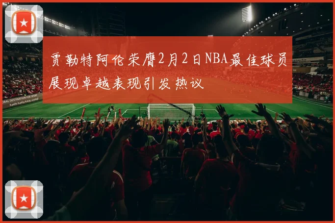 贾勒特阿伦荣膺2月2日NBA最佳球员展现卓越表现引发热议