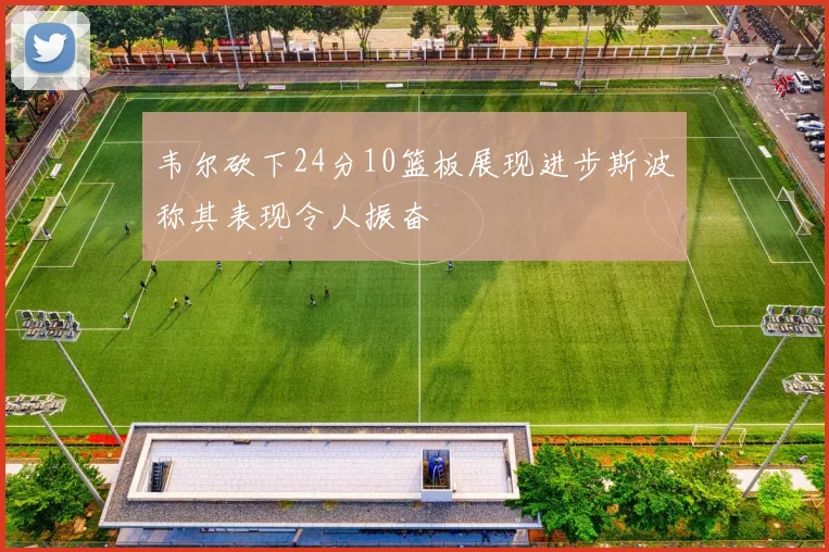 韦尔砍下24分10篮板展现进步斯波称其表现令人振奋