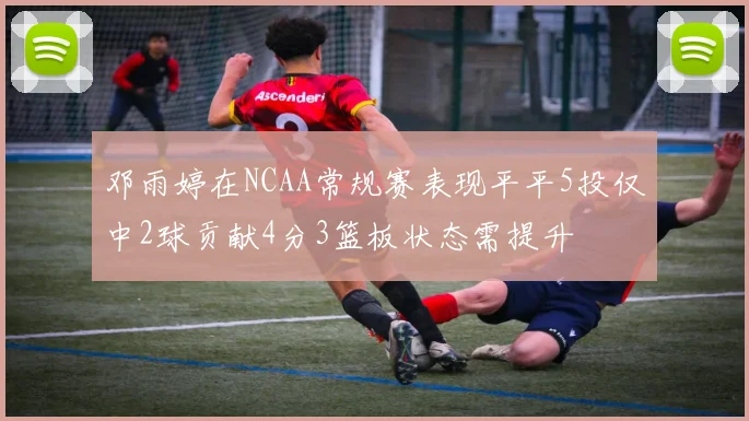 邓雨婷在NCAA常规赛表现平平5投仅中2球贡献4分3篮板状态需提升