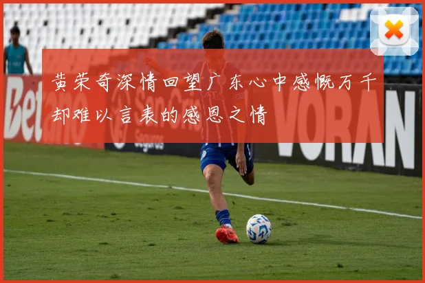 黄荣奇深情回望广东心中感慨万千却难以言表的感恩之情