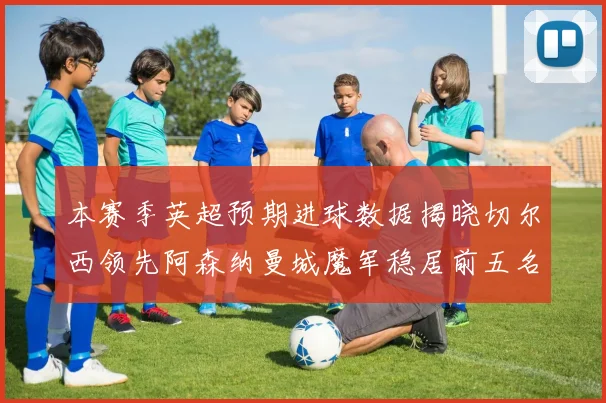 本赛季英超预期进球数据揭晓切尔西领先阿森纳曼城魔军稳居前五名